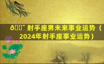 🐯 射手座男未来事业运势（2024年射手座事业运势）